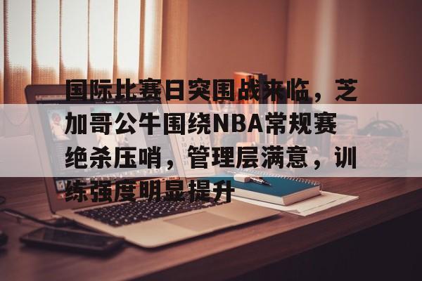 乐鱼体育入口-国际比赛日突围战来临，芝加哥公牛围绕NBA常规赛绝杀压哨，管理层满意，训练强度明显提升的简单介绍