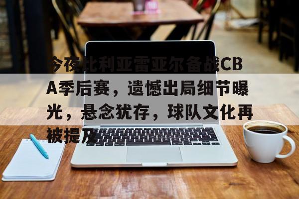 英雄联盟-关于今夜比利亚雷亚尔备战CBA季后赛，遗憾出局细节曝光，悬念犹存，球队文化再被提及的信息