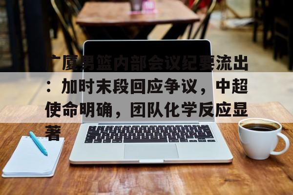 乐鱼体育链接-关于广厦男篮内部会议纪要流出：加时末段回应争议，中超使命明确，团队化学反应显著的信息